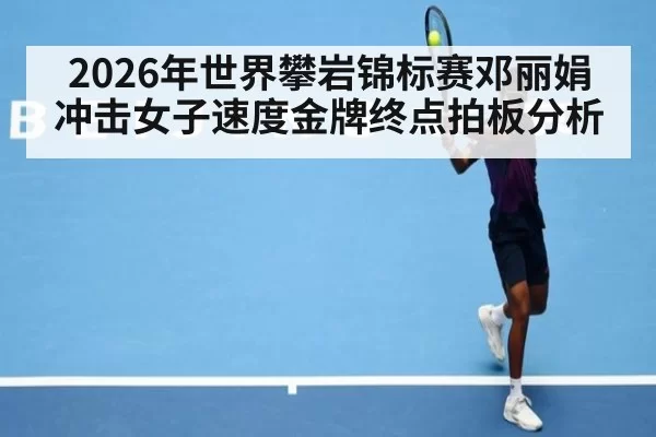 2026年世界攀岩锦标赛邓丽娟冲击女子速度金牌终点拍板分析