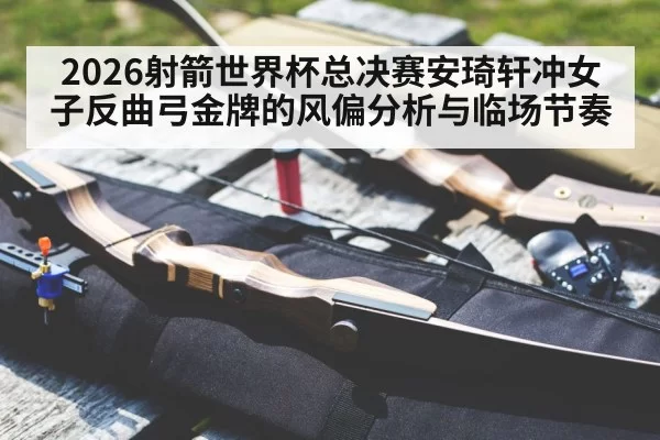 2026射箭世界杯总决赛安琦轩冲女子反曲弓金牌的风偏分析与临场节奏